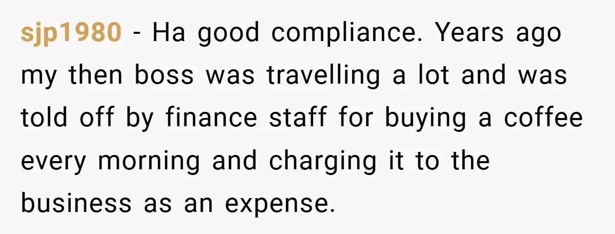 sjp1980 − Ha good compliance. Years ago my then boss was travelling a lot and was told off by finance staff for buying a coffee every morning and charging it...