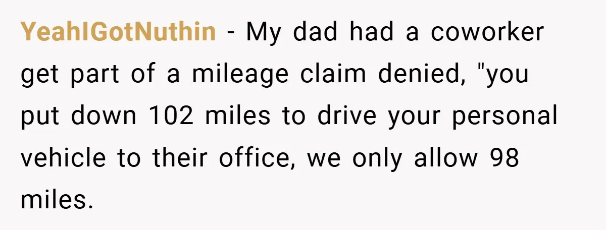 YeahIGotNuthin − My dad had a coworker get part of a mileage claim denied, "you put down 102 miles to drive your personal vehicle to their office, we only allow...
