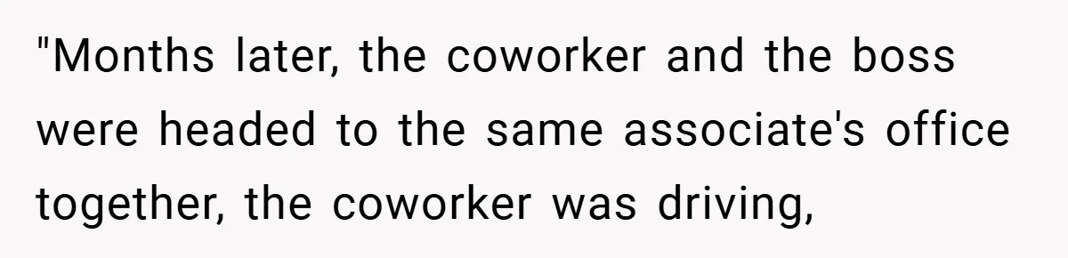 "Months later, the coworker and the boss were headed to the same associate's office together, the coworker was driving,