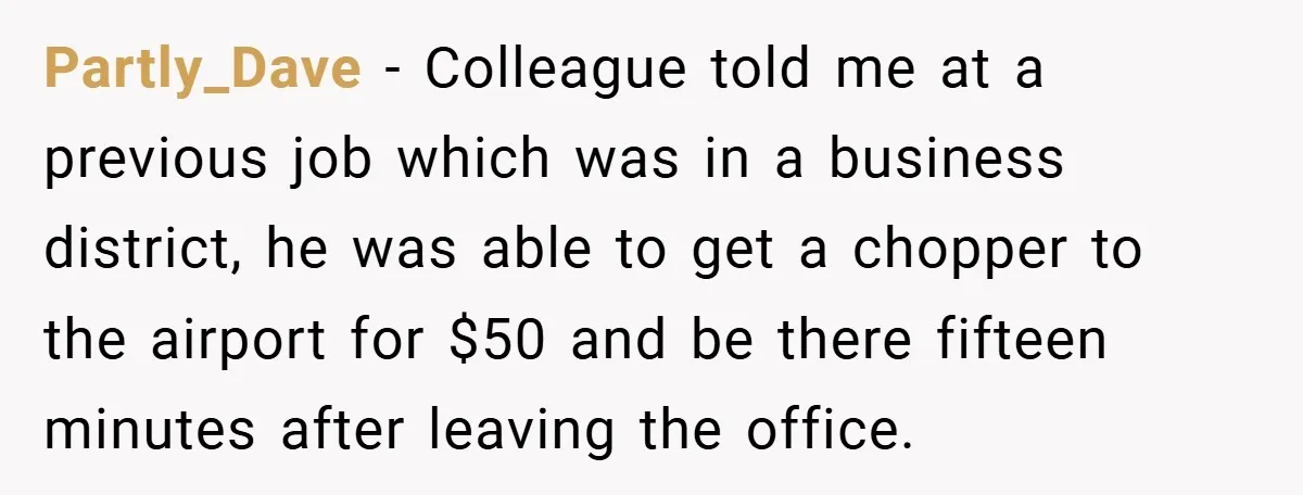 Partly_Dave − Colleague told me at a previous job which was in a business district, he was able to get a chopper to the airport for $50 and be there...