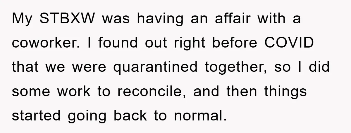 My STBXW was having an affair with a coworker. I found out right before COVID that we were quarantined together, so I did some work to reconcile, and then things...