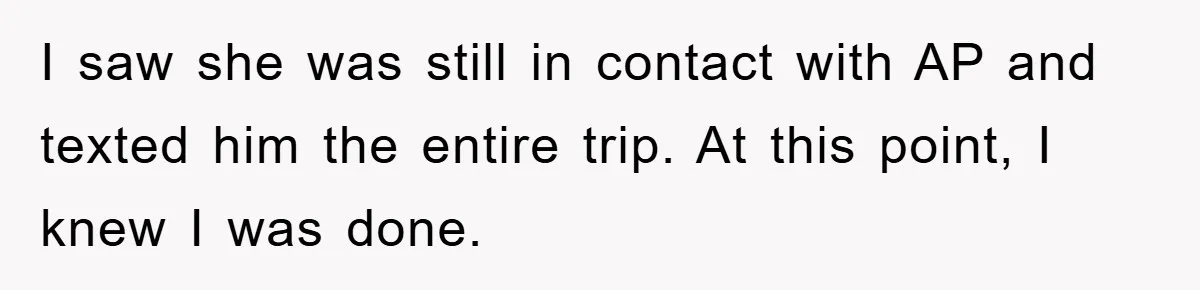I saw she was still in contact with AP and texted him the entire trip. At this point, I knew I was done.