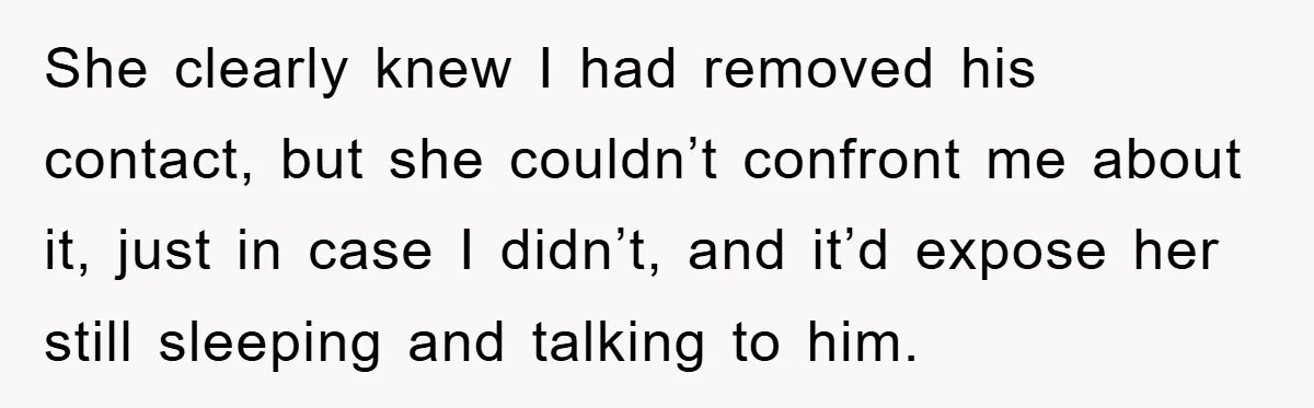 She clearly knew I had removed his contact, but she couldn’t confront me about it, just in case I didn’t, and it’d expose her still sleeping and talking to him.