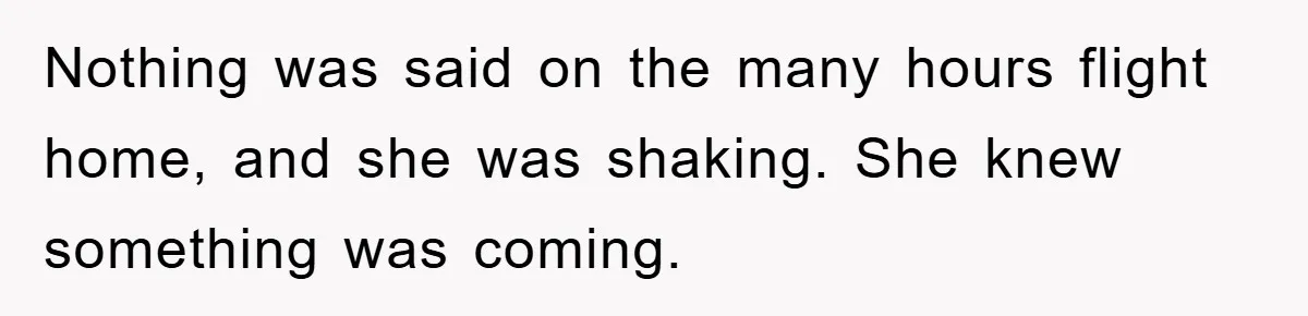 Nothing was said on the many hours flight home, and she was shaking. She knew something was coming.