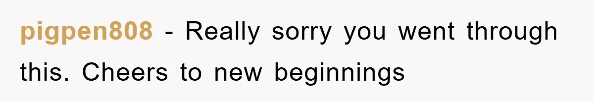 pigpen808 − Really sorry you went through this. Cheers to new beginnings