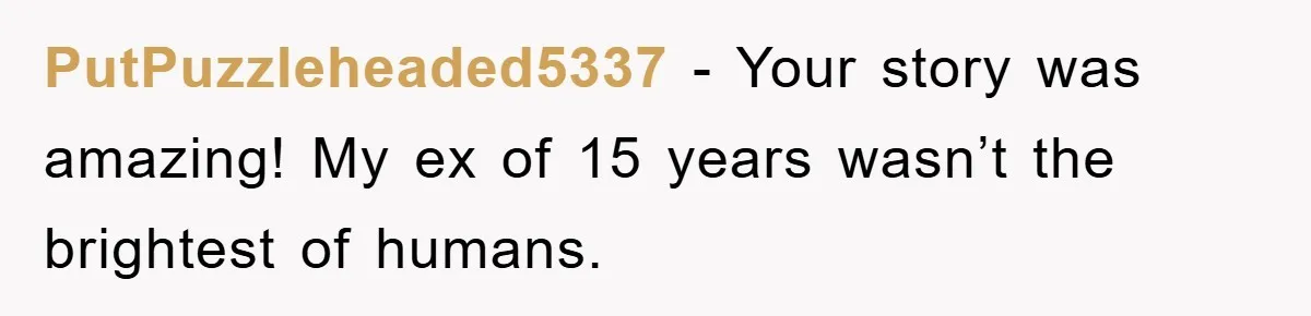PutPuzzleheaded5337 − Your story was amazing! My ex of 15 years wasn’t the brightest of humans.