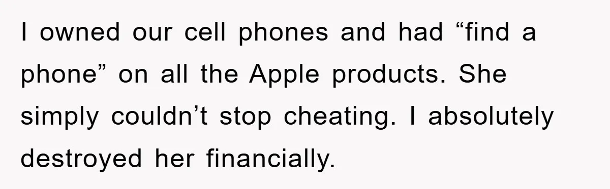 I owned our cell phones and had “find a phone” on all the Apple products. She simply couldn’t stop cheating. I absolutely destroyed her financially.
