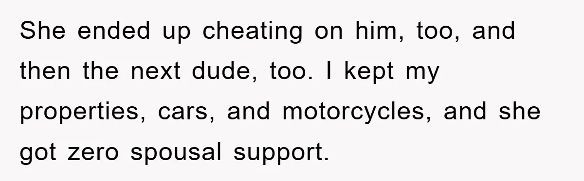 She ended up cheating on him, too, and then the next dude, too. I kept my properties, cars, and motorcycles, and she got zero spousal support.