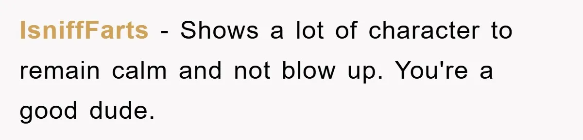 IsniffFarts − Shows a lot of character to remain calm and not blow up. You're a good dude.