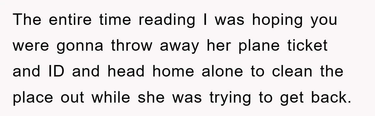 The entire time reading I was hoping you were gonna throw away her plane ticket and ID and head home alone to clean the place out while she was trying...