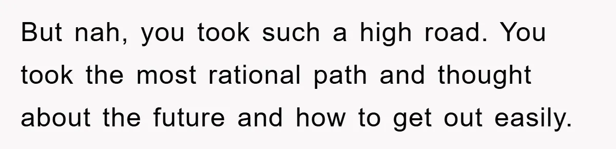 But nah, you took such a high road. You took the most rational path and thought about the future and how to get out easily.