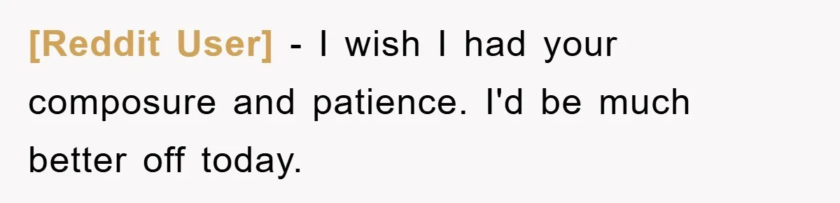 [Reddit User] − I wish I had your composure and patience. I'd be much better off today.