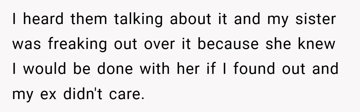 I heard them talking about it and my sister was freaking out over it because she knew I would be done with her if I found out and my ex...
