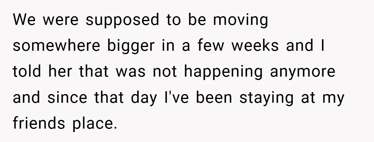 We were supposed to be moving somewhere bigger in a few weeks and I told her that was not happening anymore and since that day I've been staying at my...