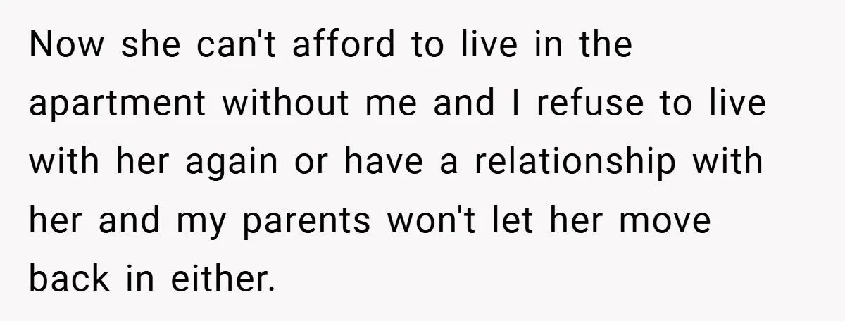 Now she can't afford to live in the apartment without me and I refuse to live with her again or have a relationship with her and my parents won't let...