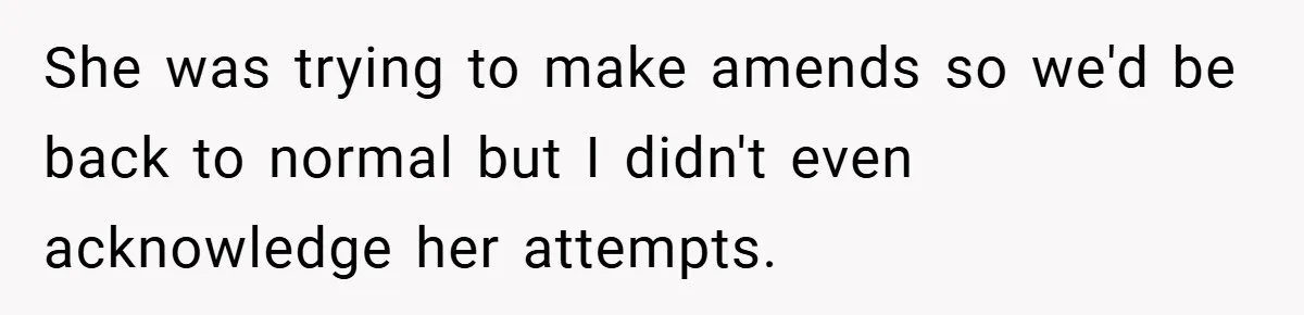She was trying to make amends so we'd be back to normal but I didn't even acknowledge her attempts.
