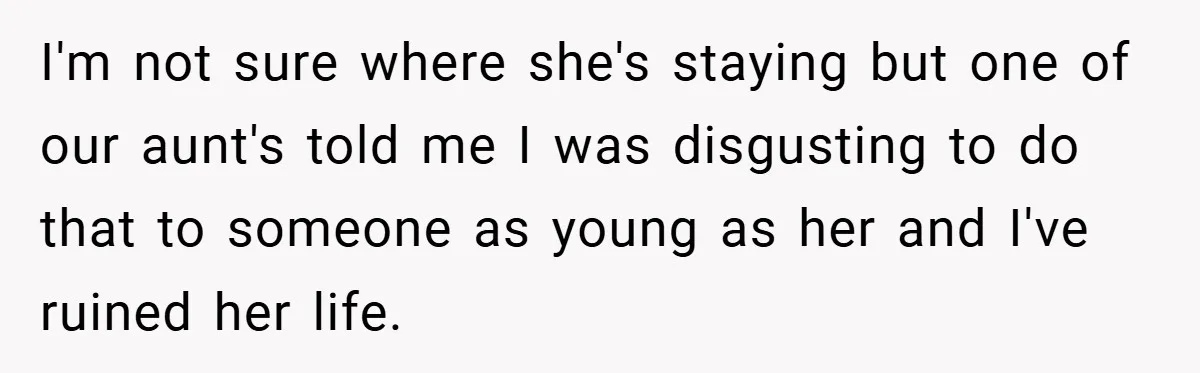 I'm not sure where she's staying but one of our aunt's told me I was disgusting to do that to someone as young as her and I've ruined her life.