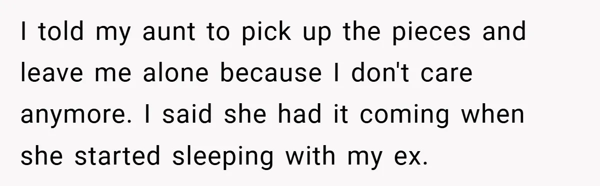 I told my aunt to pick up the pieces and leave me alone because I don't care anymore. I said she had it coming when she started sleeping with my...