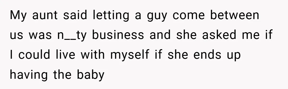 My aunt said letting a guy come between us was n__ty business and she asked me if I could live with myself if she ends up having the baby