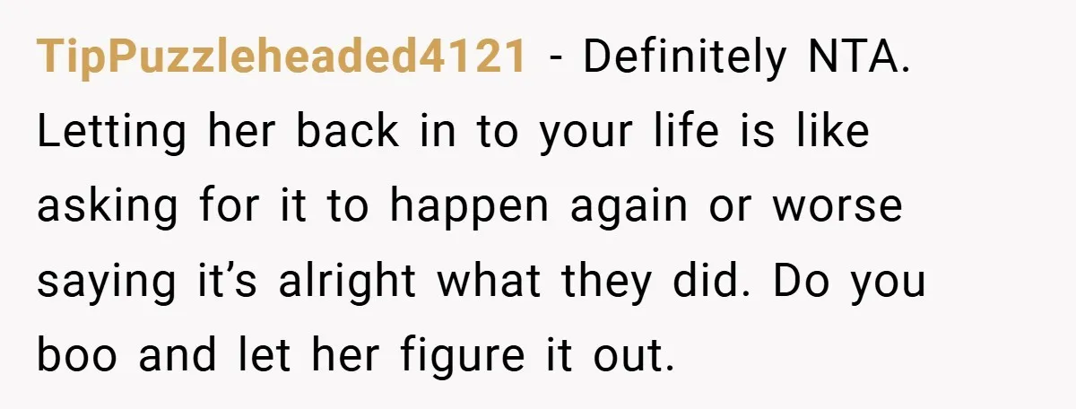 TipPuzzleheaded4121 − Definitely NTA. Letting her back in to your life is like asking for it to happen again or worse saying it’s alright what they did. Do you boo...