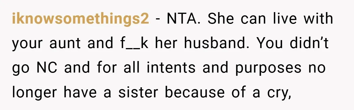 iknowsomethings2 − NTA. She can live with your aunt and f__k her husband. You didn’t go NC and for all intents and purposes no longer have a sister because of...