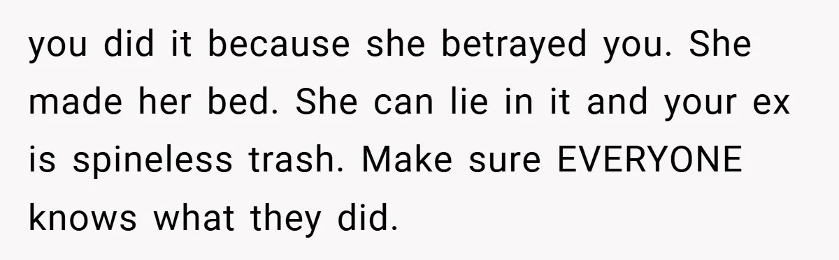 you did it because she betrayed you. She made her bed. She can lie in it and your ex is spineless trash. Make sure EVERYONE knows what they did.