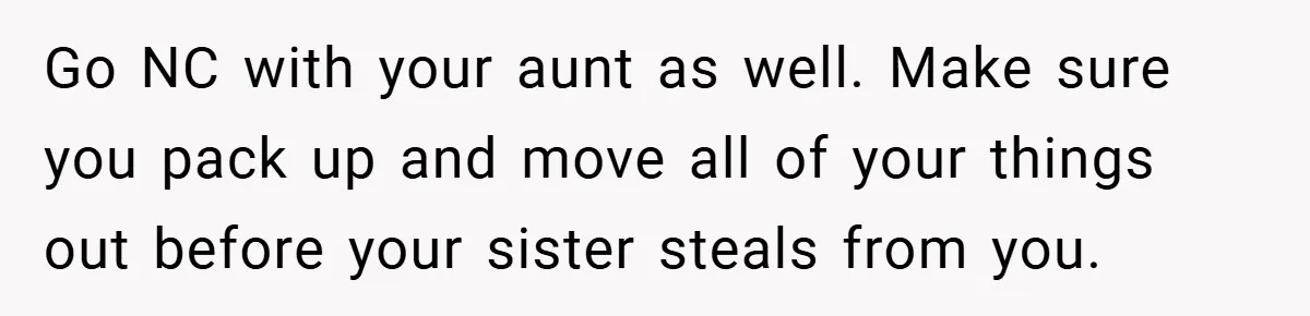 Go NC with your aunt as well. Make sure you pack up and move all of your things out before your sister steals from you.