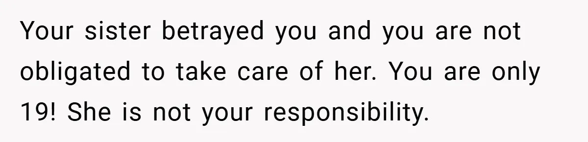Your sister betrayed you and you are not obligated to take care of her. You are only 19! She is not your responsibility.