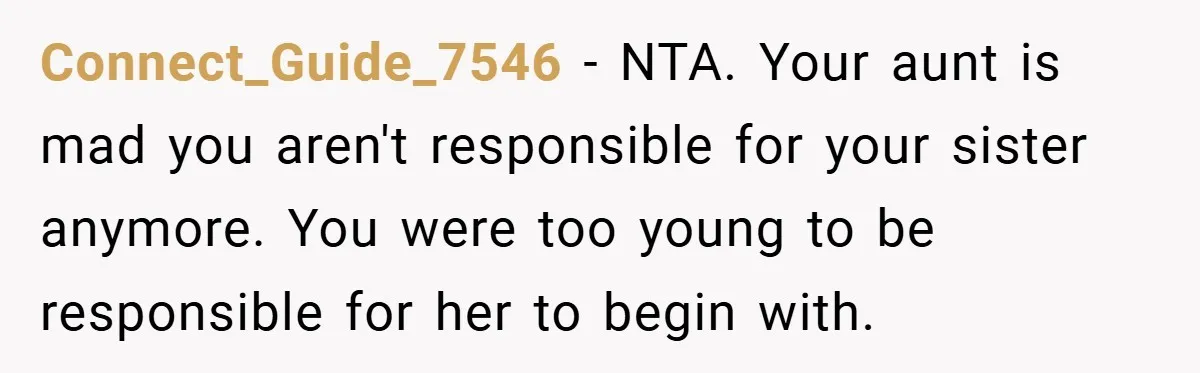 Connect_Guide_7546 − NTA. Your aunt is mad you aren't responsible for your sister anymore. You were too young to be responsible for her to begin with.