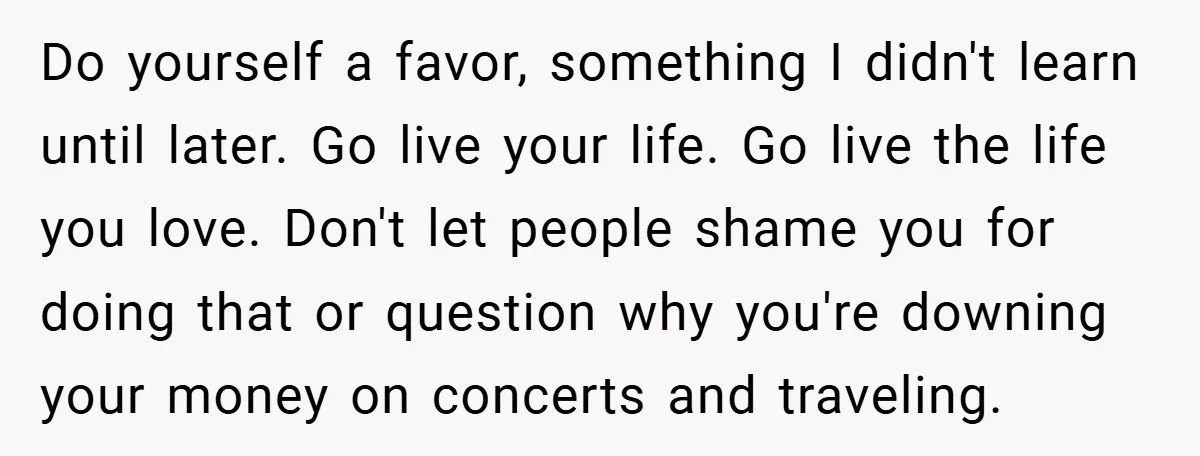 Do yourself a favor, something I didn't learn until later. Go live your life. Go live the life you love. Don't let people shame you for doing that or question...