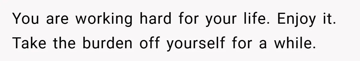 You are working hard for your life. Enjoy it. Take the burden off yourself for a while.