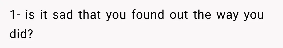 1- is it sad that you found out the way you did?