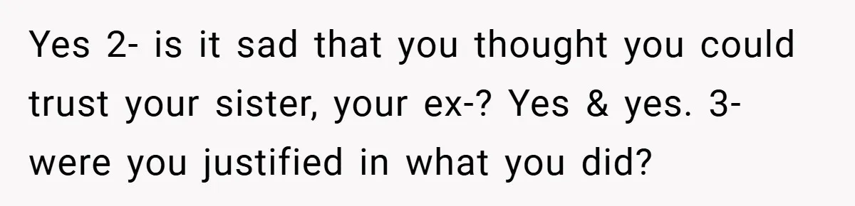 Yes 2- is it sad that you thought you could trust your sister, your ex-? Yes & yes. 3- were you justified in what you did?