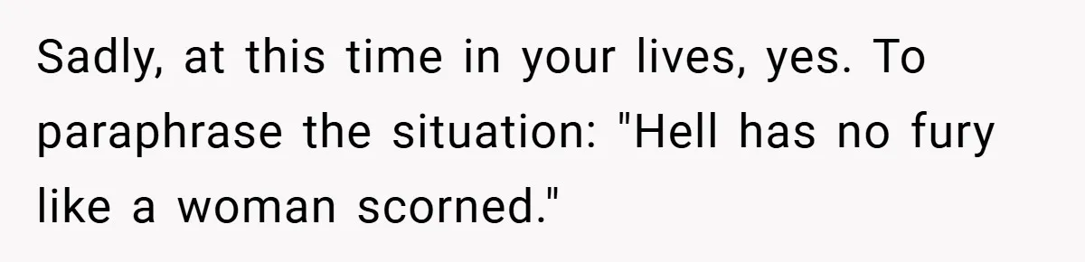 Sadly, at this time in your lives, yes. To paraphrase the situation: "Hell has no fury like a woman scorned."