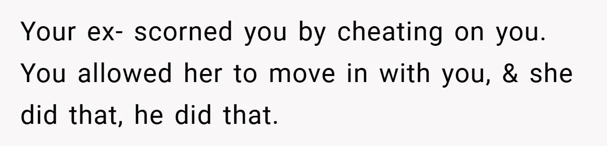 Your ex- scorned you by cheating on you. You allowed her to move in with you, & she did that, he did that.