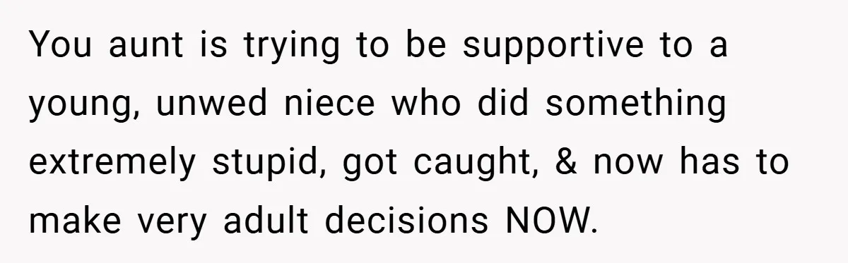 You aunt is trying to be supportive to a young, unwed niece who did something extremely stupid, got caught, & now has to make very adult decisions NOW.