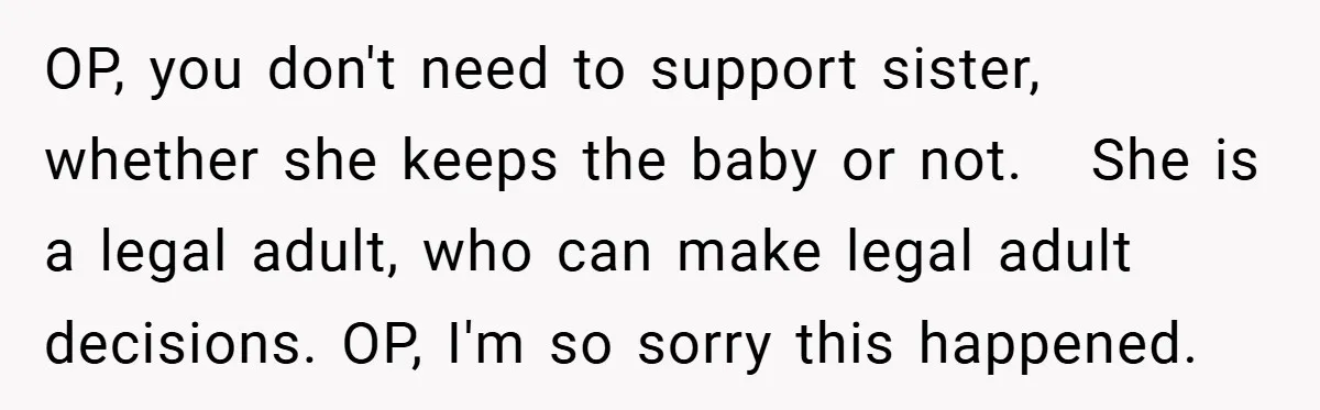 OP, you don't need to support sister, whether she keeps the baby or not. She is a legal adult, who can make legal adult decisions. OP, I'm so sorry this...