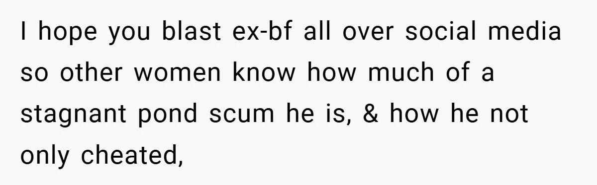 I hope you blast ex-bf all over social media so other women know how much of a stagnant pond scum he is, & how he not only cheated,