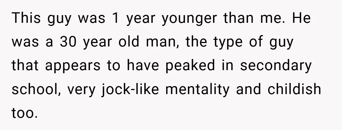 This guy was 1 year younger than me. He was a 30 year old man, the type of guy that appears to have peaked in secondary school, very jock-like mentality...