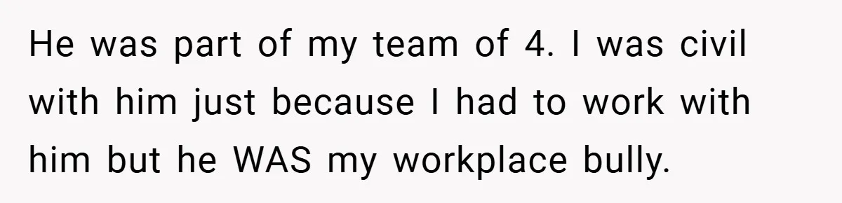 He was part of my team of 4. I was civil with him just because I had to work with him but he WAS my workplace bully.