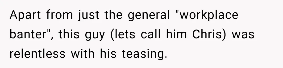 Apart from just the general "workplace banter", this guy (lets call him Chris) was relentless with his teasing.