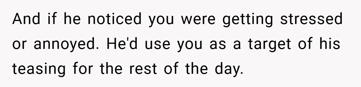 And if he noticed you were getting stressed or annoyed. He'd use you as a target of his teasing for the rest of the day.