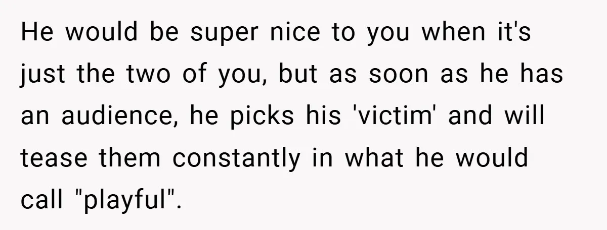 He would be super nice to you when it's just the two of you, but as soon as he has an audience, he picks his 'victim' and will tease them...