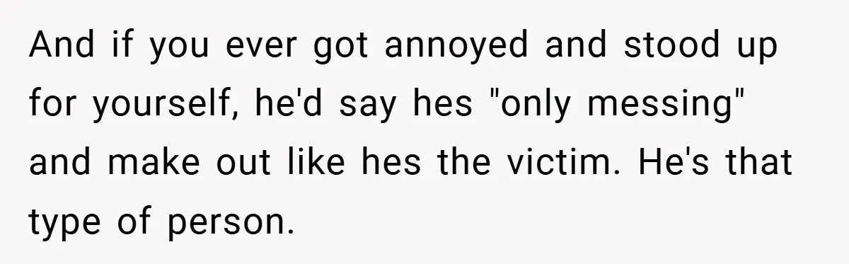 And if you ever got annoyed and stood up for yourself, he'd say hes "only messing" and make out like hes the victim. He's that type of person.