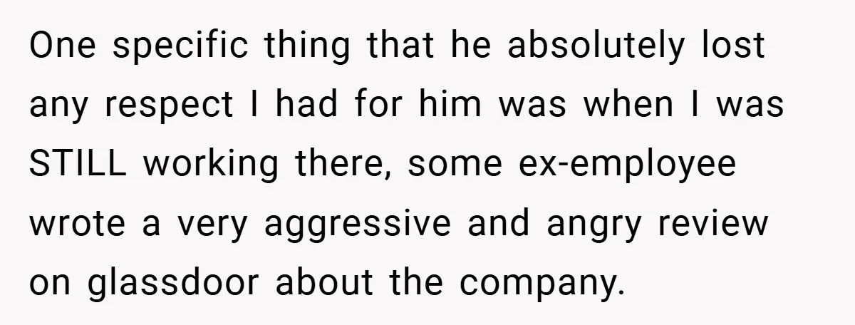 One specific thing that he absolutely lost any respect I had for him was when I was STILL working there, some ex-employee wrote a very aggressive and angry review on...