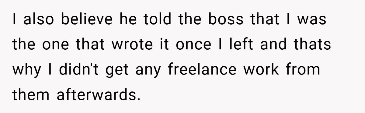 I also believe he told the boss that I was the one that wrote it once I left and thats why I didn't get any freelance work from them afterwards.