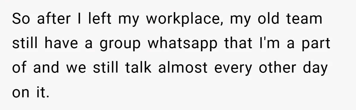 So after I left my workplace, my old team still have a group whatsapp that I'm a part of and we still talk almost every other day on it.