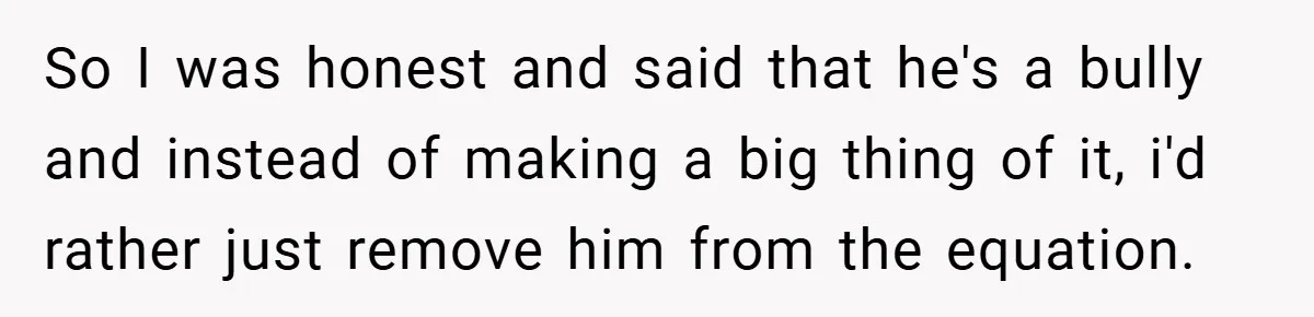 So I was honest and said that he's a bully and instead of making a big thing of it, i'd rather just remove him from the equation.