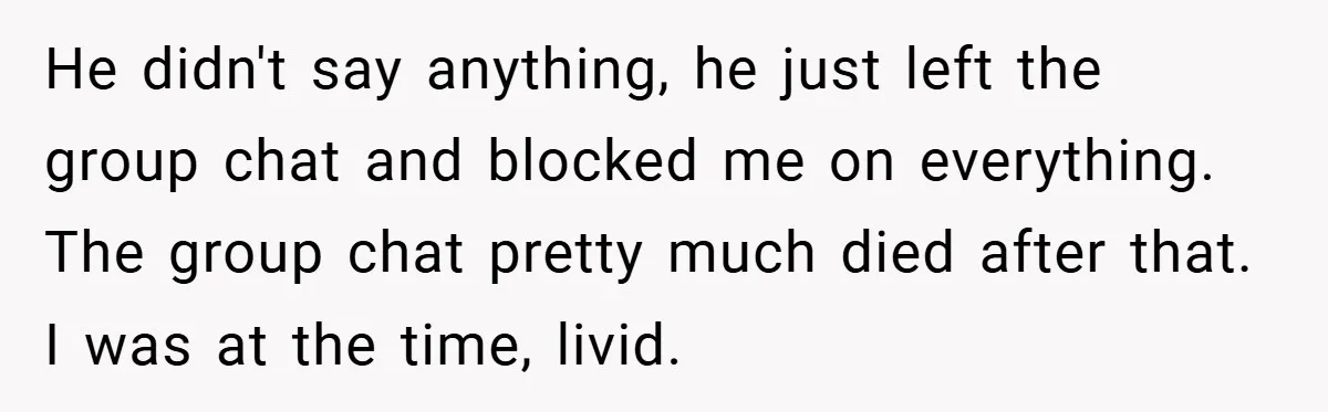 He didn't say anything, he just left the group chat and blocked me on everything. The group chat pretty much died after that. I was at the time, livid.