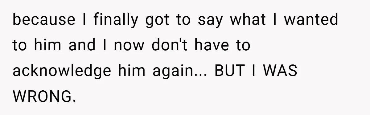 because I finally got to say what I wanted to him and I now don't have to acknowledge him again... BUT I WAS WRONG.